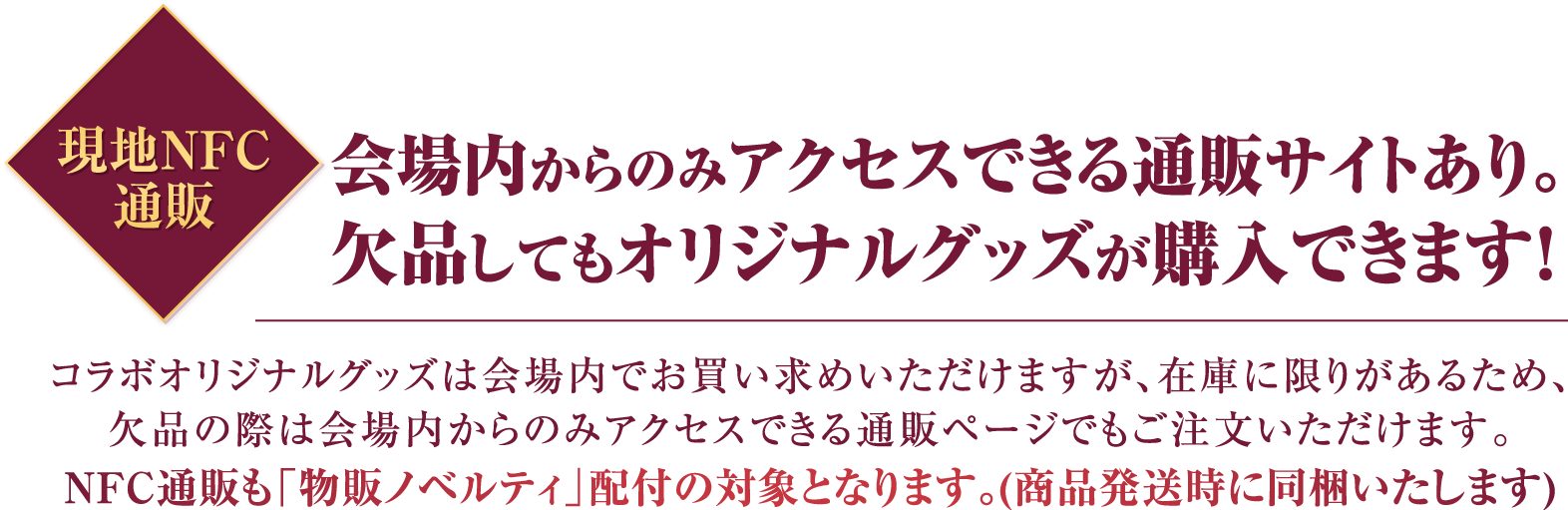 現地NFC通販 会場内からのみアクセスできる通販サイトあり。 欠品してもオリジナルグッズが購入できます! コラボオリジナルグッズは会場内でお買い求めいただけますが、在庫に限りがあるため、 欠品の際は会場内からのみアクセスできる通販ページでもご注文いただけます。 NFC通販も「物販ノベルティ」配付の対象となります。(商品発送時に同梱いたします)
