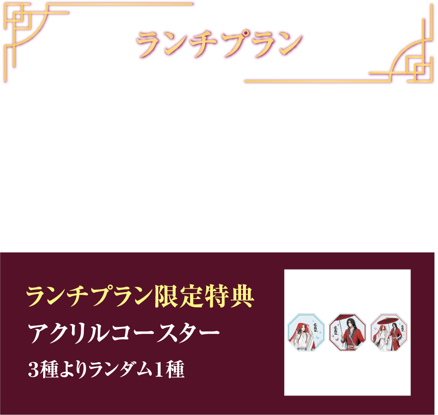 ランチプラン 華宴ランチプラン ¥7,700(税込) フリードリンク (90min) ランチプラン限定特典 アクリルコースター 3種よりランダム1種
