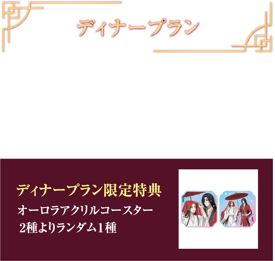 ディナープラン 華宴ディナープラン ¥7,700(税込) フリードリンク (90min) ディナープラン限定特典 オーロラアクリルコースター 2種よりランダム1種