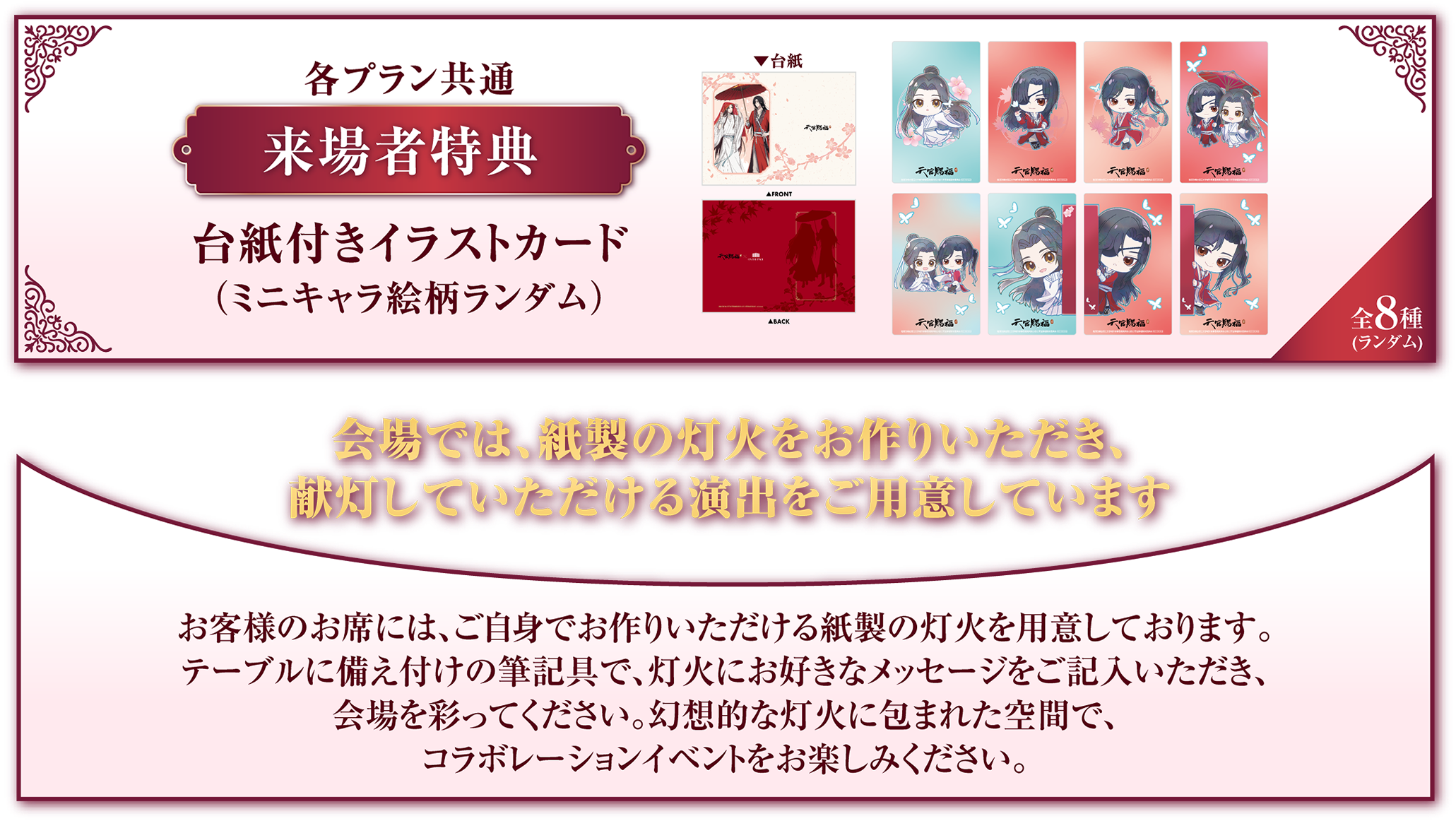 来場者特典 台紙付きイラストカード(ランダム) 会場では、紙製の灯火をお作りいただき、 献灯していただける演出をご用意しています お客様のお席には、ご自身でお作りいただける紙製の灯火をご用意しております。テーブルに備え付けの筆記具で、灯火にお好きなメッセージをご記入いただき、会場を彩ってください。幻想的な灯火に包まれた空間で、コラボレーションイベントをお楽しみください。
